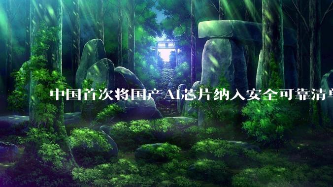 中国首次将国产AI芯片纳入安全可靠清单，华为、阿里平头哥等9款芯片在列_测评_上榜名单_科技