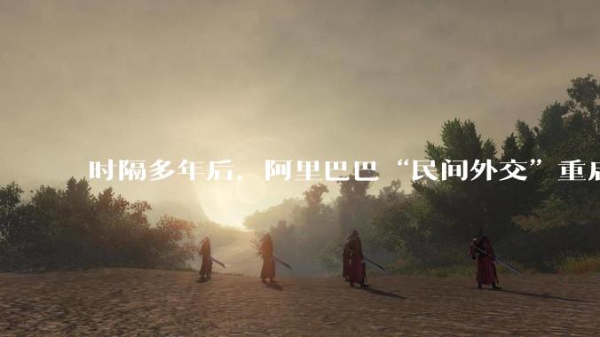 时隔多年后，阿里巴巴“民间外交”重启_马云_夏巴_合作