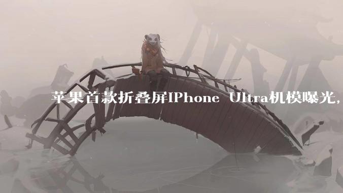 苹果首款折叠屏iPhone Ultra机模曝光，仅黑白两色_Pro_该机_马克·古尔曼