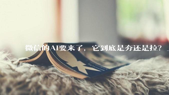 微信的AI要来了，它到底是夯还是拉？_Agent_刘炽平_内部信息