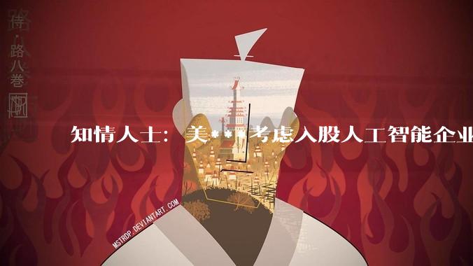 知情人士：美***考虑入股人工智能企业_相关_奥尔特曼_美国