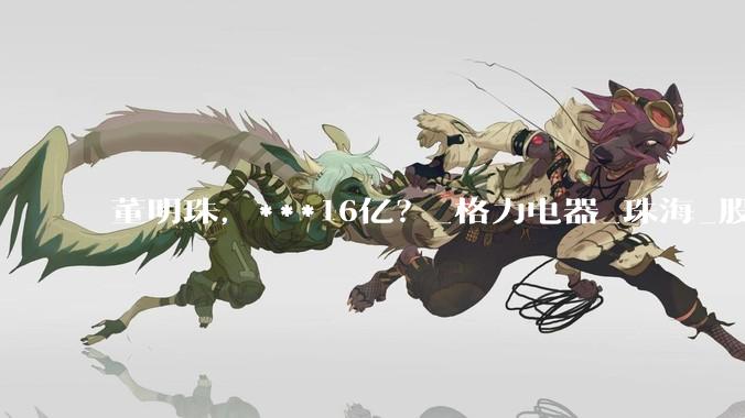 董明珠，***16亿？_格力电器_珠海_股份