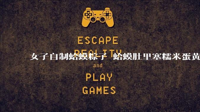 女子自制蛤蟆粽子 蛤蟆肚里塞糯米蛋黄 网友：粽子甜咸大战就此落幕_创意_口味_内卷