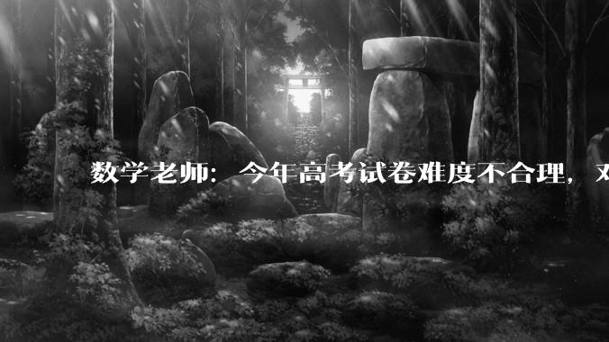 数学老师：今年高考试卷难度不合理，对学生而言很不公平_演算_梯度_人群