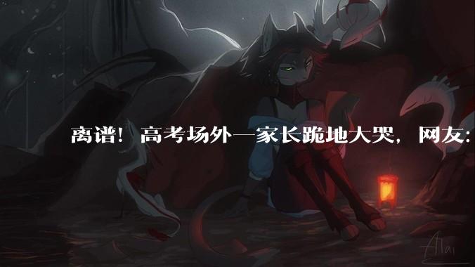 离谱！高考场外一家长跪地大哭，网友：有这样的妈，孩子也是命苦_情绪_所有人_残疾