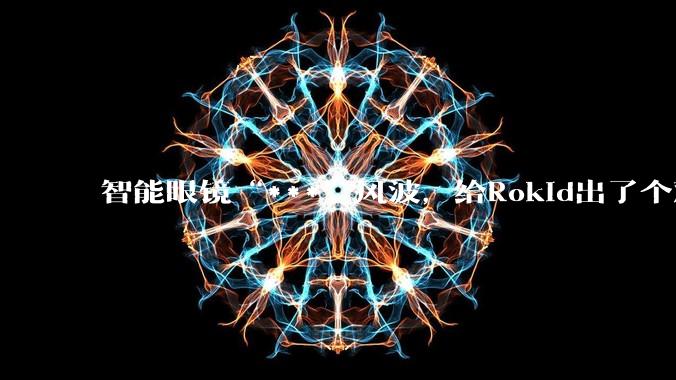 智能眼镜“***”风波，给Rokid出了个难题_公司_***_祝铭