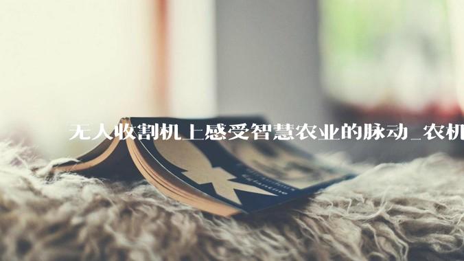 无人收割机上感受智慧农业的脉动_农机_麦田_作业