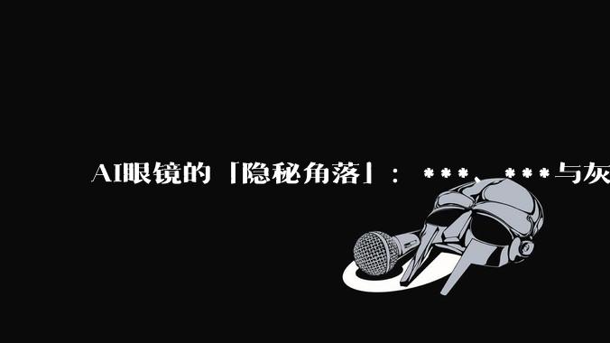 AI眼镜的「隐秘角落」：***、***与灰色生意经_Rokid_乐奇_智能