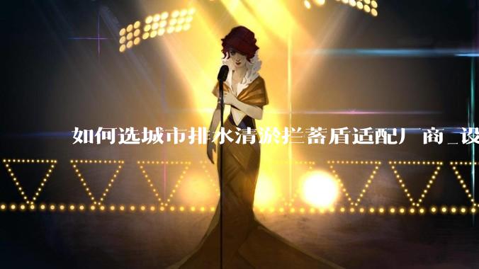 如何选城市排水清淤拦蓄盾适配厂商_设备_水利_项目