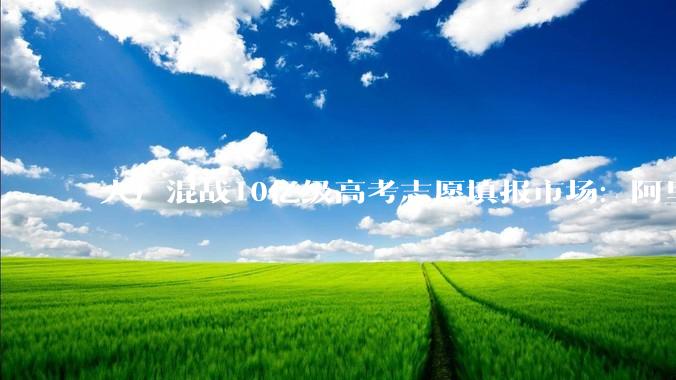 大厂混战10亿级高考志愿填报市场：阿里、腾讯、百度杀入，AI入口争夺战升级_考生_专业_家长