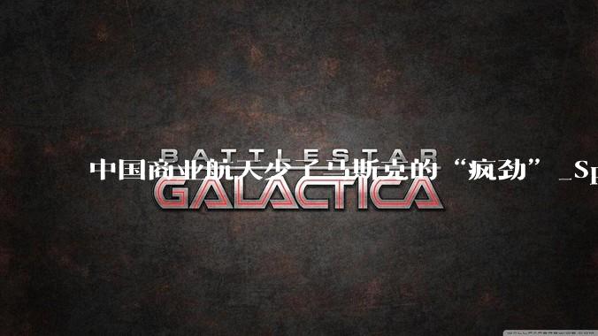 中国商业航天少了马斯克的“疯劲”_SpaceX_星链_叙事