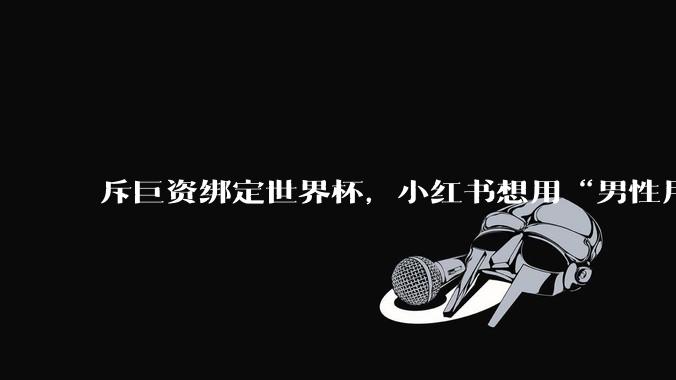 斥巨资绑定世界杯，小红书想用“男性用户”重写IPO故事_规模较大_数据_转播