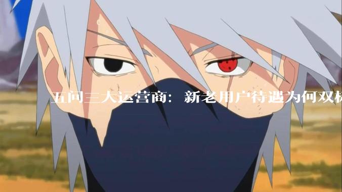 五问三大运营商：新老用户待遇为何双标？服务自觉何时回归？_优惠_套餐_消费者