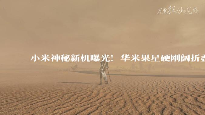 小米神秘新机曝光！华米果星硬刚阔折叠屏，还是盯着AI手机？_华为_苹果_Fold