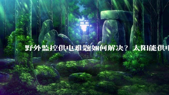 野外监控供电难题如何解决？太阳能供电系统提供稳定方案_环境_管理_成本