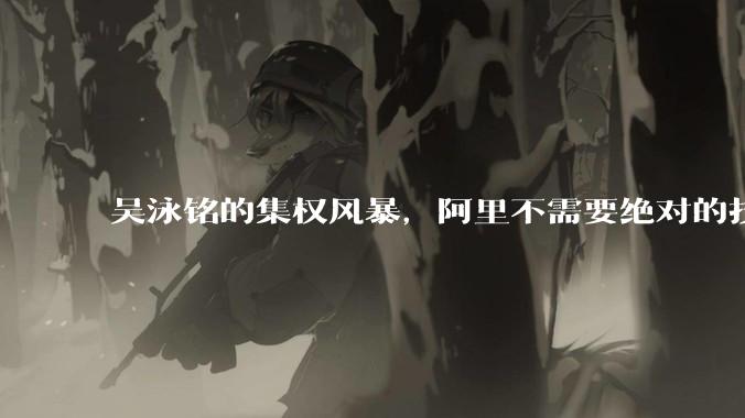 吴泳铭的集权风暴，阿里不需要绝对的技术“一号位”_周靖人_Token_模型