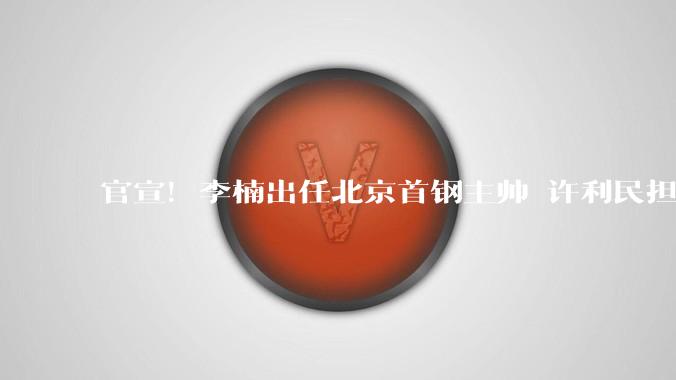 官宣！李楠出任北京首钢主帅 许利民担任总教练_指导_篮球_WCBA