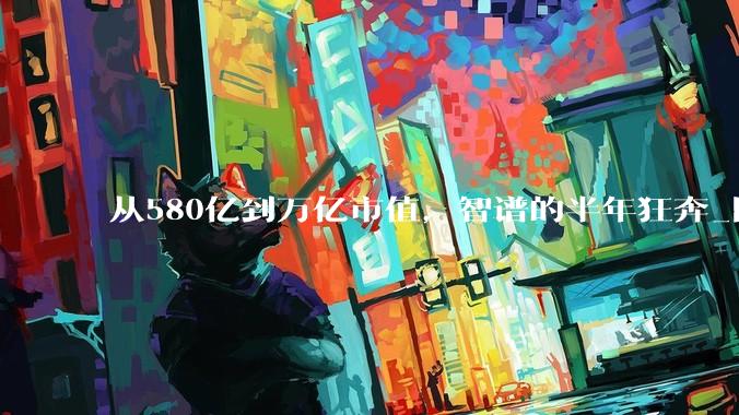 从580亿到万亿市值，智谱的半年狂奔_阿里_模型_公司