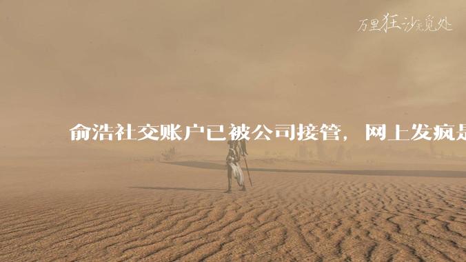 俞浩社交账户已被公司接管，网上发疯是做极限测试，全民自媒体已终止_邓庆旭_微博