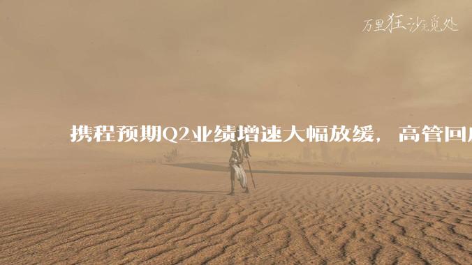 携程预期Q2业绩增速大幅放缓，高管回应市场竞争_主营业务_影响_集团