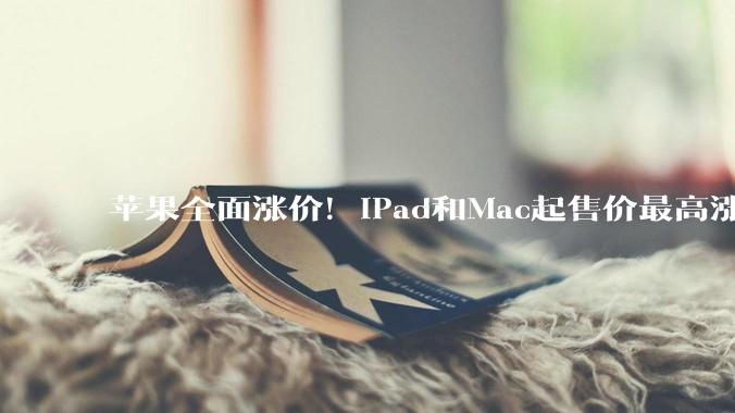 苹果全面涨价！iPad和Mac起售价最高涨了3500元，暂未影响iPhone_AirPods_产品_涨幅超过