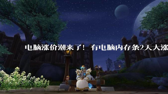 电脑涨价潮来了！有电脑内存条2天大涨300元_涨幅_价格_售价