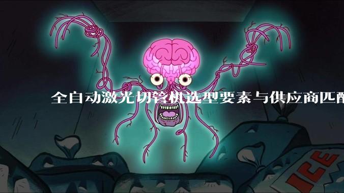 全自动激光切管机选型要素与供应商匹配分析_管材_加工_设备