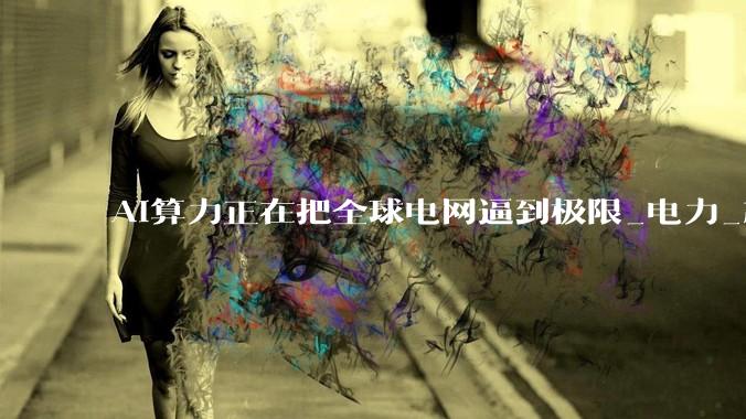 AI算力正在把全球电网逼到极限_电力_芯片_OpenAI