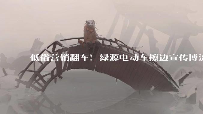 低俗营销翻车！绿源电动车擦边宣传博流量，删帖躲舆论遭网友吐槽_***_账号_品牌