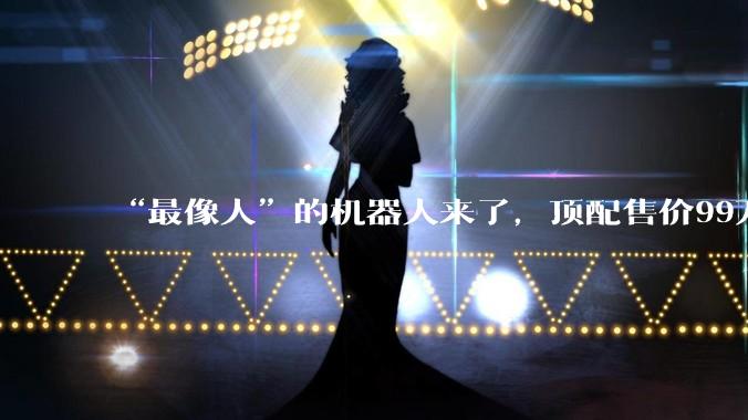 “最像人”的机器人来了，顶配售价99万_周剑_工业_人形
