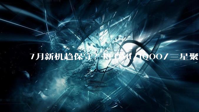 7月新机趋保守？REDMI/iQOO/三星聚齐，中低端成看点_Note_屏幕_Fold