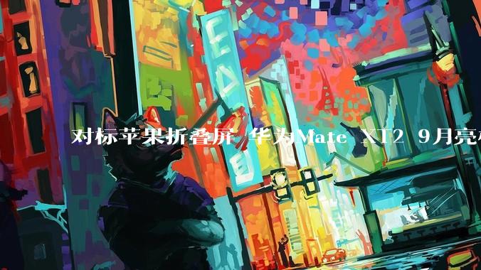 对标苹果折叠屏 华为Mate XT2 9月亮相：行业首创U型三折叠_旗舰_屏幕_系列