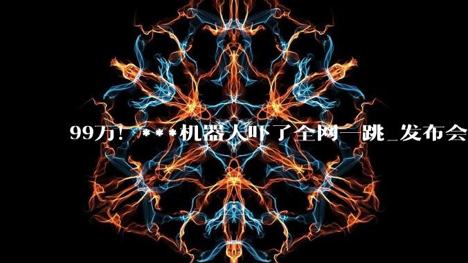 99万！***机器人吓了全网一跳_发布会_伴侣_情感