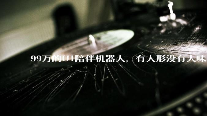 99万的U1陪伴机器人，有人形没有人味_Ultra_发布会_谭旻