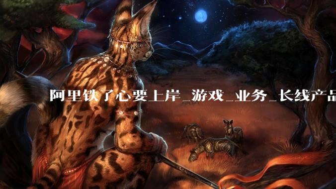 阿里铁了心要上岸_游戏_业务_长线产品