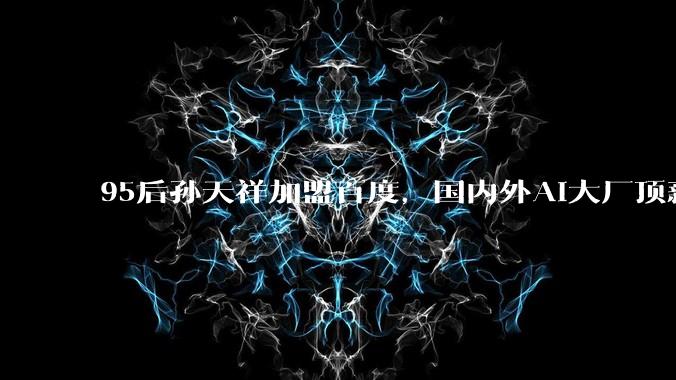 95后孙天祥加盟百度，国内外AI大厂顶薪“抢人”_人才_DeepSeek_模型