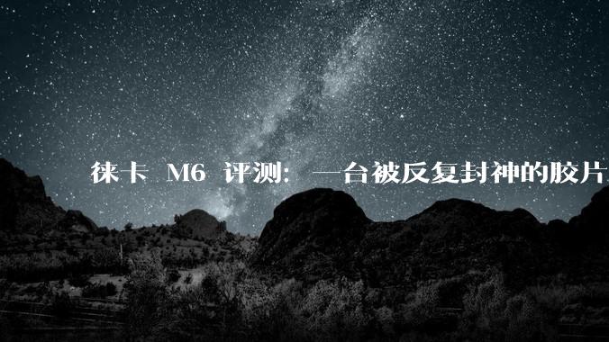徕卡 M6 评测：一台被反复封神的胶片相机，到底强在哪？_对焦_快门_机型