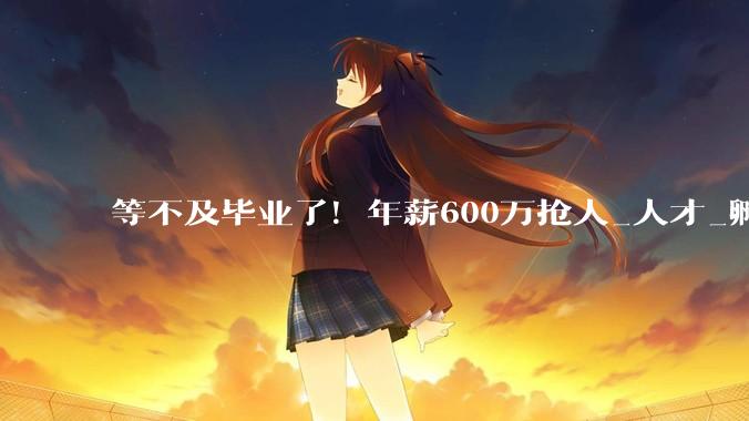 等不及毕业了！年薪600万抢人_人才_孵化企业_周天铭
