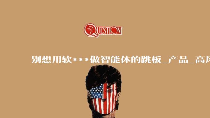 别想用软***做智能体的跳板_产品_高风险_互动