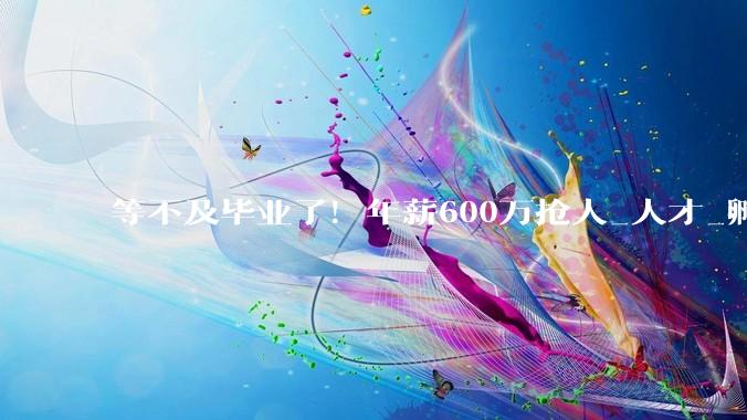 等不及毕业了！年薪600万抢人_人才_孵化企业_周天铭