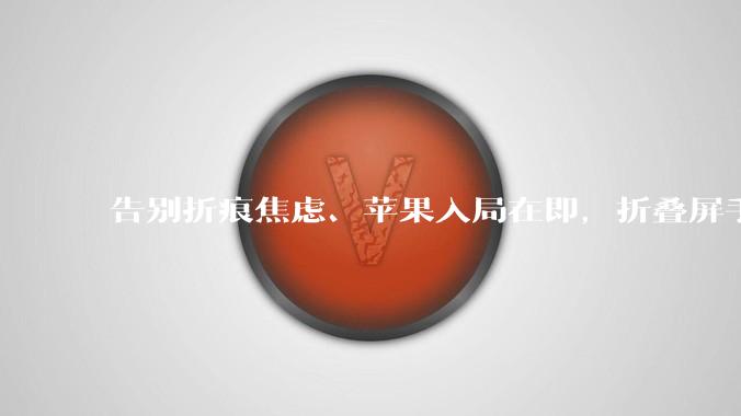告别折痕焦虑、苹果入局在即，折叠屏手机下半年大爆发？_面板_屏幕_产品