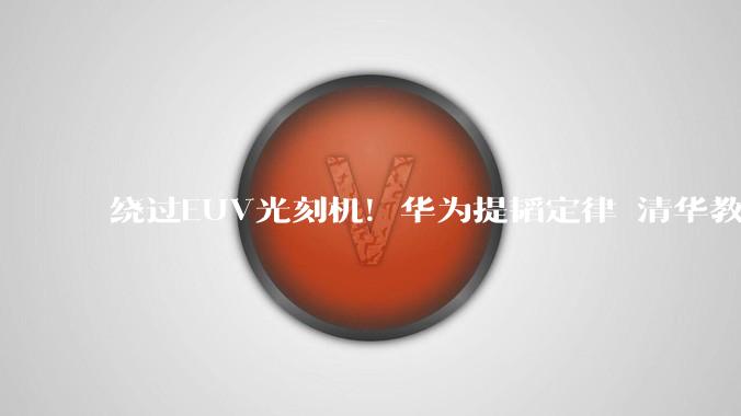 绕过EUV光刻机！华为提韬定律 清华教授带队落地3D堆叠芯片_魏少军_技术_东方