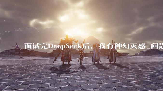 面试完DeepSeek后，我有种幻灭感_问题_毕业_组织