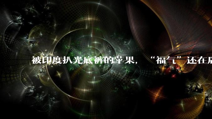 被印度扒光底裤的苹果，“福气”还在后头_iPhone_库克_全球