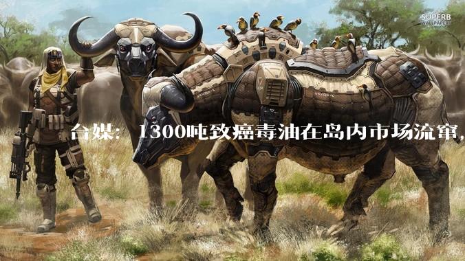 台媒：1300吨致癌毒油在岛内市场流窜，台卫福部门“7天4种说法”被痛批_当局_下架_民众党
