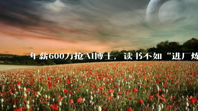 年薪600万抢AI博士，读书不如“进厂炼丹”？_大厂_人才_孵化企业