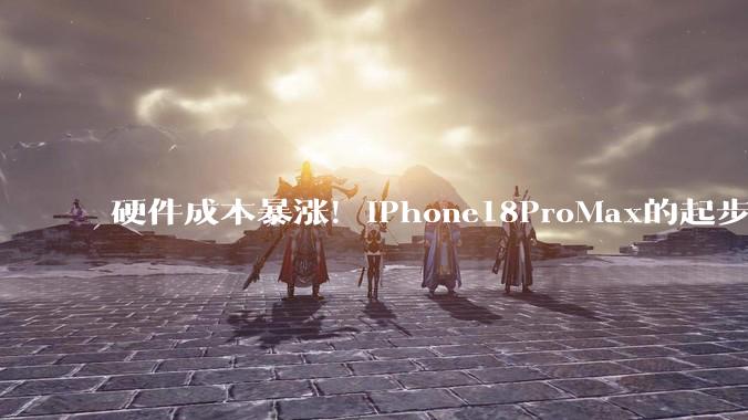 硬件成本暴涨！iPhone18ProMax的起步价，还能坚守9999吗？_涨幅_售价_Mac