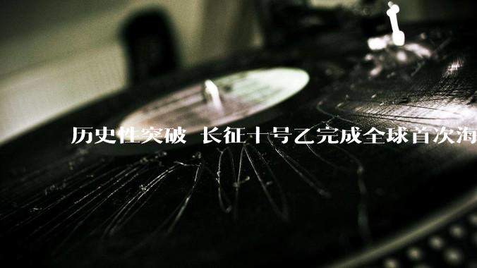 历史性突破 长征十号乙完成全球首次海上网系回收_运载火箭_复用_后续