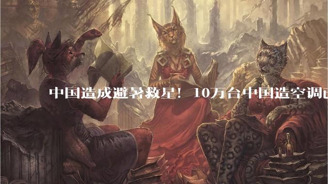 中国造成避暑救星！10万台中国造空调已发往欧洲_班列_中欧_高温
