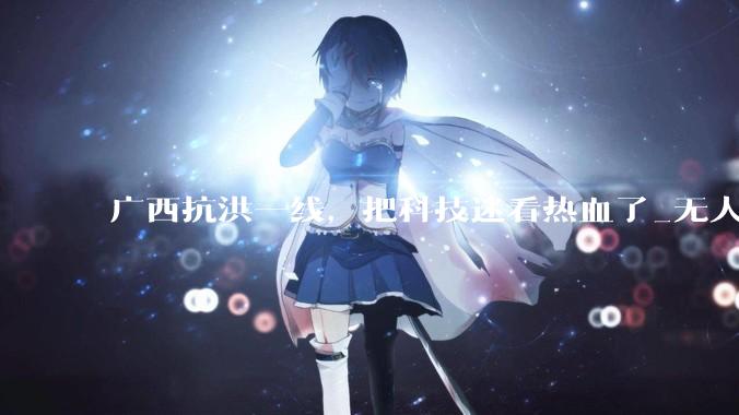 广西抗洪一线，把科技迷看热血了_无人机_灾区_救援